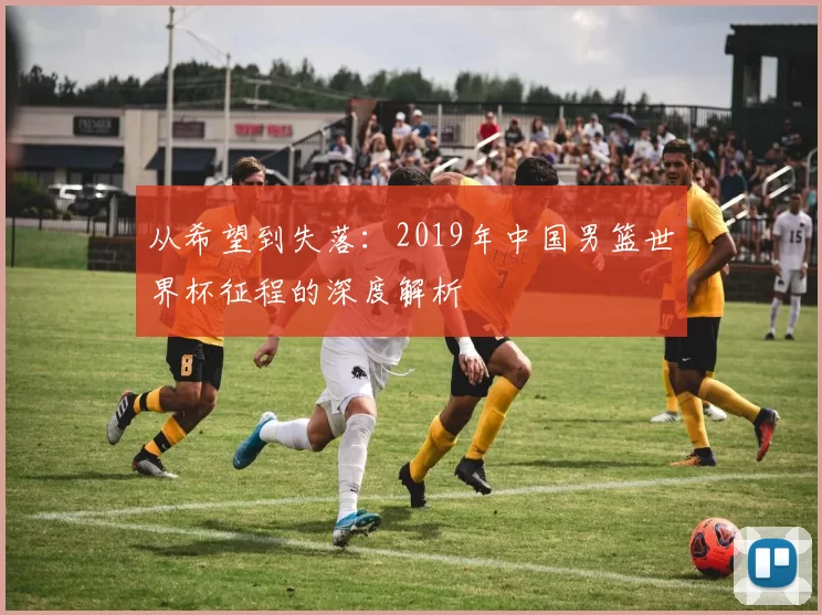 从希望到失落：2019年中国男篮世界杯征程的深度解析