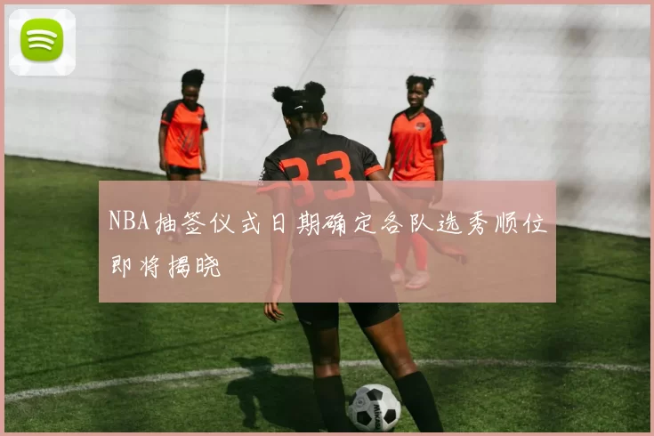 NBA抽签仪式日期确定各队选秀顺位即将揭晓