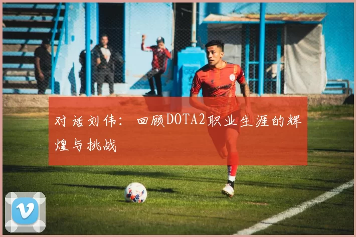 对话刘伟：回顾DOTA2职业生涯的辉煌与挑战