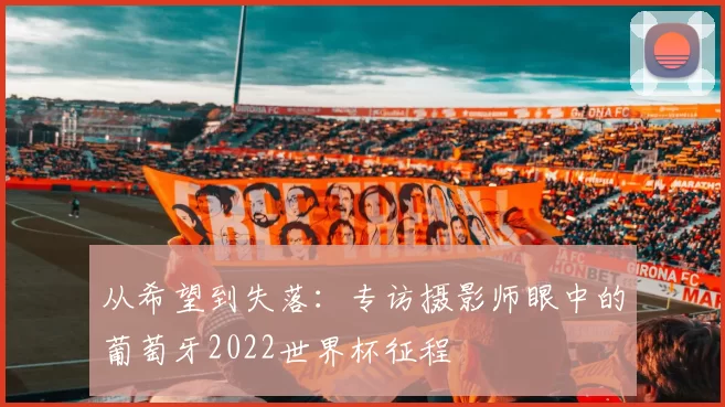 从希望到失落：专访摄影师眼中的葡萄牙2022世界杯征程