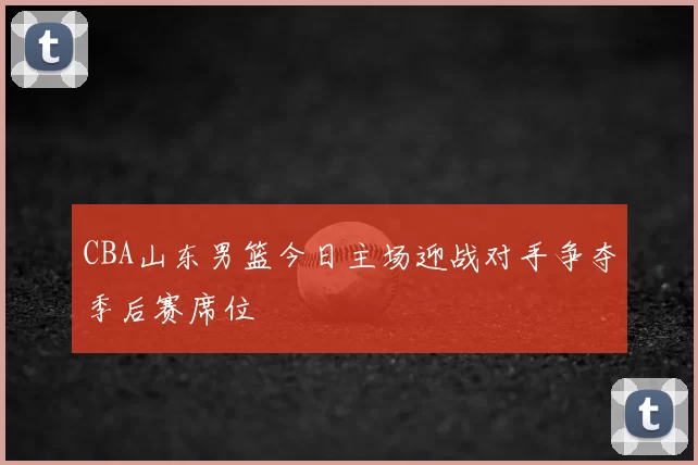 CBA山东男篮今日主场迎战对手争夺季后赛席位