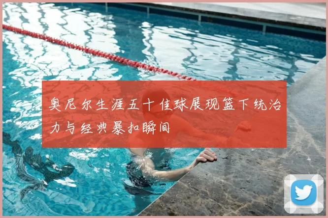 奥尼尔生涯五十佳球展现篮下统治力与经典暴扣瞬间