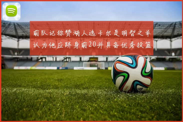 前队记称赞湖人选卡尔是明智之举认为他应跻身前20并具备优秀投篮和防守能力