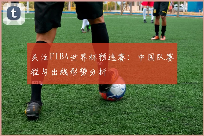 关注FIBA世界杯预选赛：中国队赛程与出线形势分析