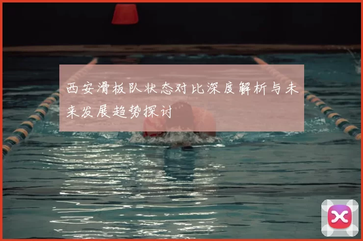 西安滑板队状态对比深度解析与未来发展趋势探讨
