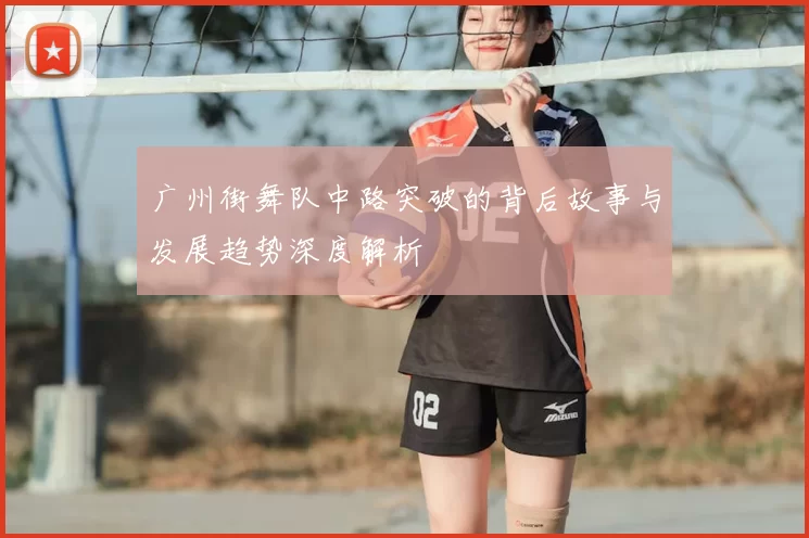 广州街舞队中路突破的背后故事与发展趋势深度解析