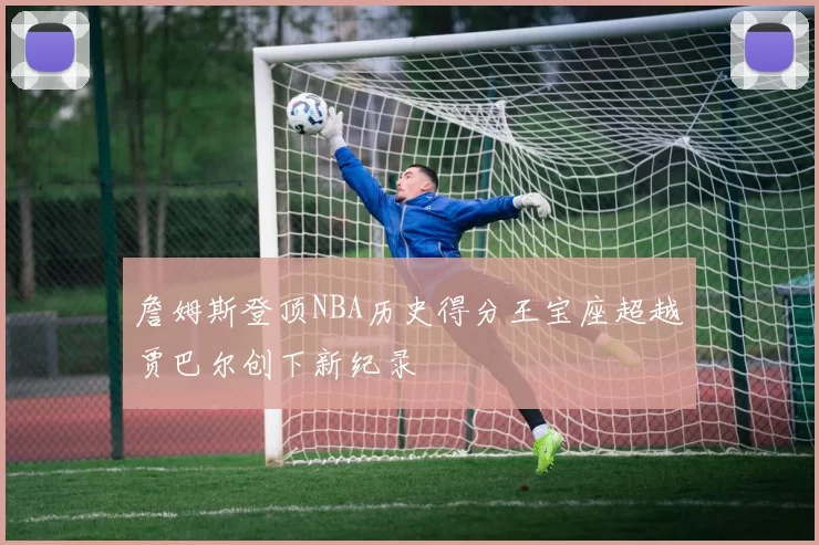 詹姆斯登顶NBA历史得分王宝座超越贾巴尔创下新纪录