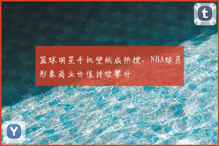 篮球明星手机壁纸成热搜，NBA球员形象商业价值持续攀升
