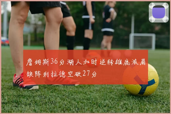 詹姆斯36分湖人加时逆转雄鹿浓眉缺阵利拉德空砍27分