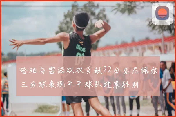 哈珀与雷诺双双贡献22分克尼佩尔三分球表现平平球队迎来胜利