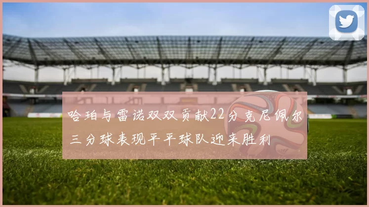哈珀与雷诺双双贡献22分克尼佩尔三分球表现平平球队迎来胜利