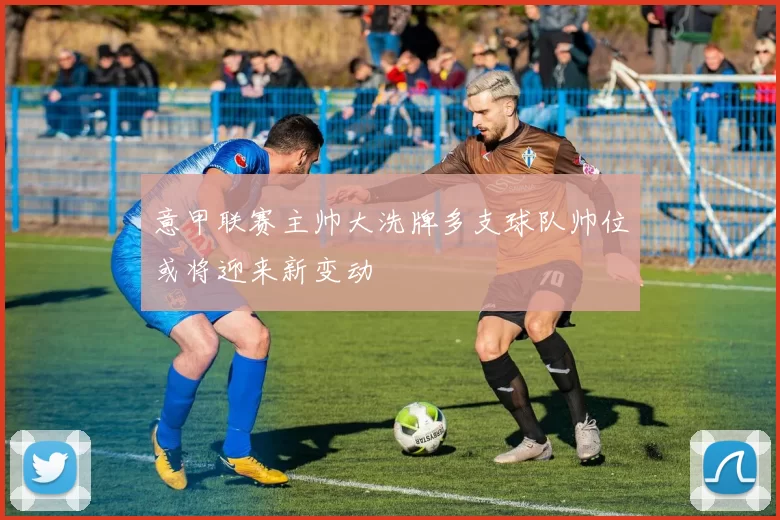 意甲联赛主帅大洗牌多支球队帅位或将迎来新变动