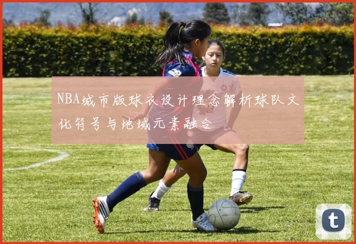 NBA城市版球衣设计理念解析球队文化符号与地域元素融合