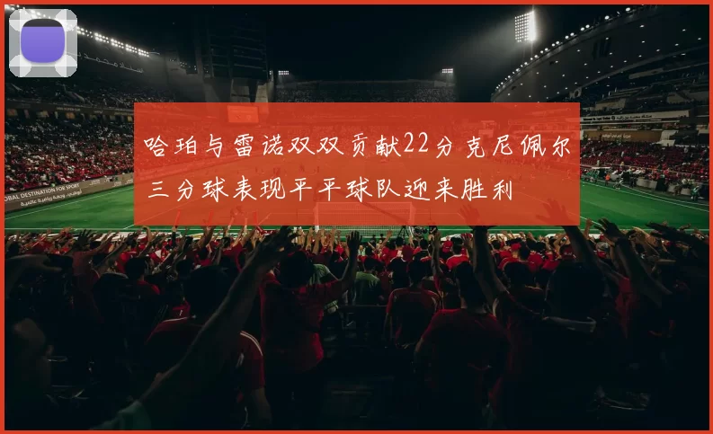 哈珀与雷诺双双贡献22分克尼佩尔三分球表现平平球队迎来胜利