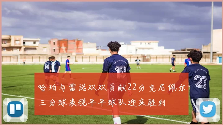 哈珀与雷诺双双贡献22分克尼佩尔三分球表现平平球队迎来胜利