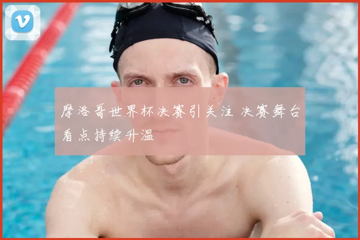 摩洛哥世界杯决赛引关注 决赛舞台看点持续升温