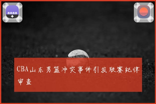 CBA山东男篮冲突事件引发联赛纪律审查