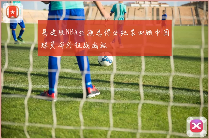 易建联NBA生涯总得分纪录回顾中国球员海外征战成就
