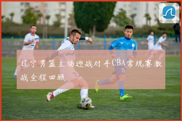 辽宁男篮主场迎战对手CBA常规赛激战全程回顾