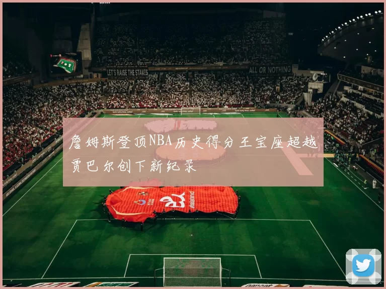 詹姆斯登顶NBA历史得分王宝座超越贾巴尔创下新纪录