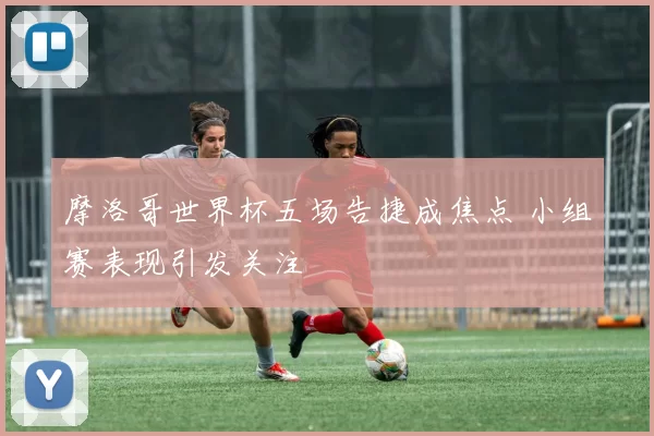 摩洛哥世界杯五场告捷成焦点 小组赛表现引发关注