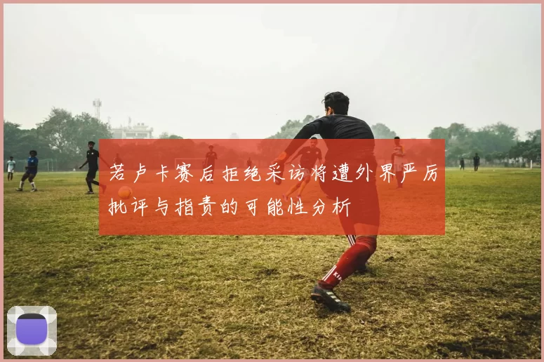 若卢卡赛后拒绝采访将遭外界严厉批评与指责的可能性分析