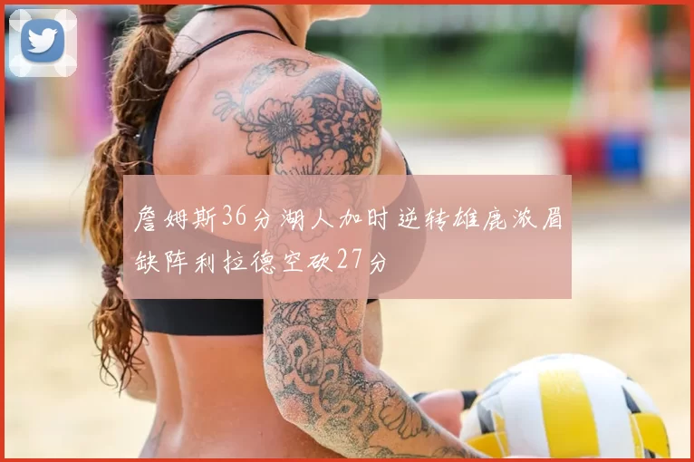 詹姆斯36分湖人加时逆转雄鹿浓眉缺阵利拉德空砍27分