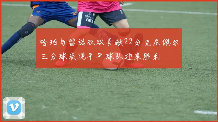 哈珀与雷诺双双贡献22分克尼佩尔三分球表现平平球队迎来胜利