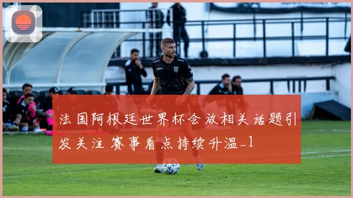 法国阿根廷世界杯会放相关话题引发关注 赛事看点持续升温_1