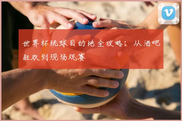 世界杯玩球目的地全攻略：从酒吧狂欢到现场观赛