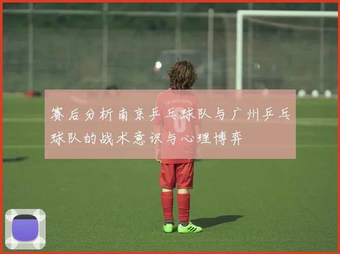 赛后分析南京乒乓球队与广州乒乓球队的战术意识与心理博弈