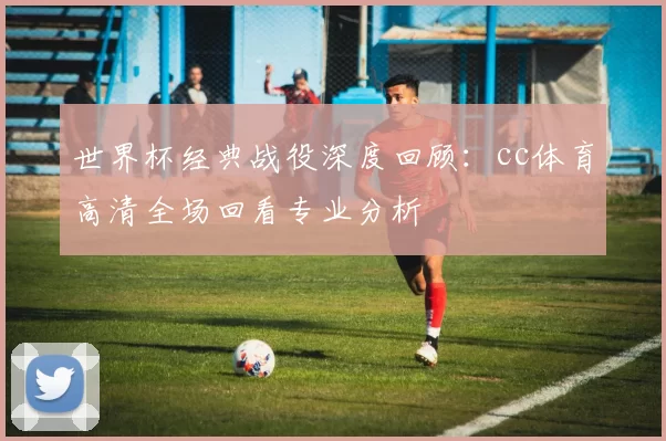 世界杯经典战役深度回顾：cc体育高清全场回看专业分析