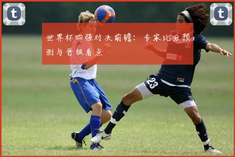 世界杯四强对决前瞻：专家比分预测与晋级看点