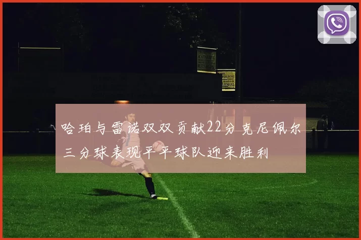 哈珀与雷诺双双贡献22分克尼佩尔三分球表现平平球队迎来胜利