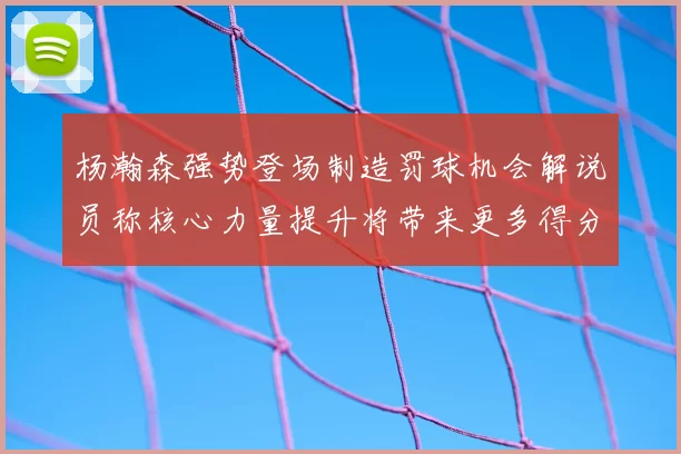 杨瀚森强势登场制造罚球机会解说员称核心力量提升将带来更多得分可能