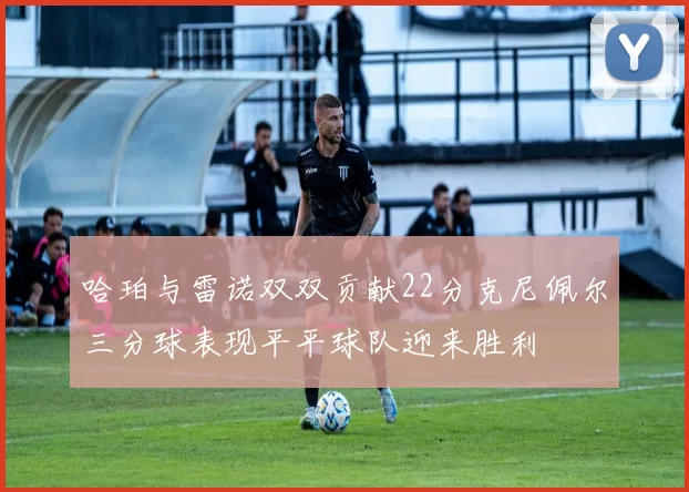 哈珀与雷诺双双贡献22分克尼佩尔三分球表现平平球队迎来胜利