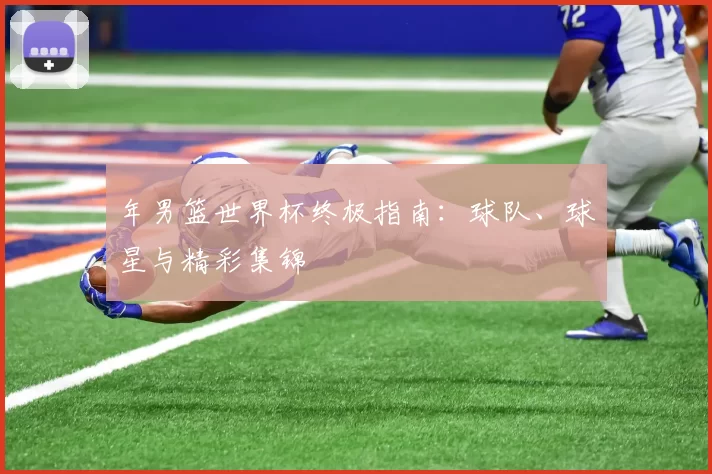 年男篮世界杯终极指南：球队、球星与精彩集锦