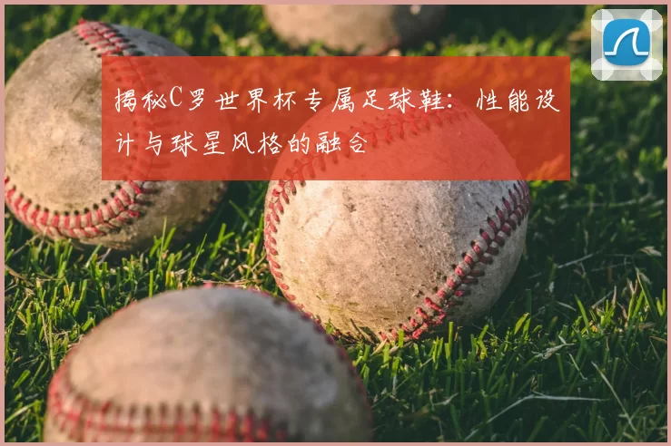揭秘C罗世界杯专属足球鞋：性能设计与球星风格的融合