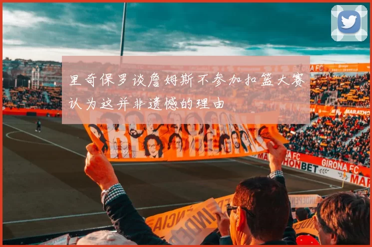 里奇保罗谈詹姆斯不参加扣篮大赛认为这并非遗憾的理由