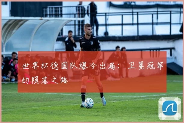 世界杯德国队爆冷出局：卫冕冠军的陨落之路