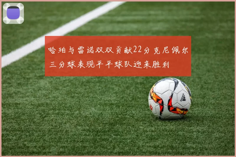 哈珀与雷诺双双贡献22分克尼佩尔三分球表现平平球队迎来胜利