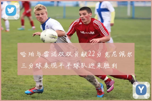 哈珀与雷诺双双贡献22分克尼佩尔三分球表现平平球队迎来胜利