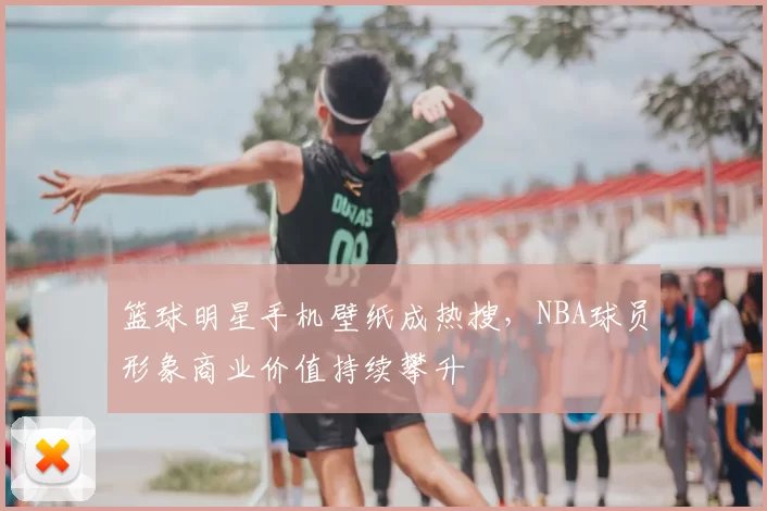 篮球明星手机壁纸成热搜，NBA球员形象商业价值持续攀升