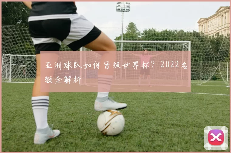 亚洲球队如何晋级世界杯？2022名额全解析