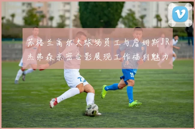 苏格兰高尔夫球场员工与詹姆斯JR杰弗森亲密合影展现工作福利魅力