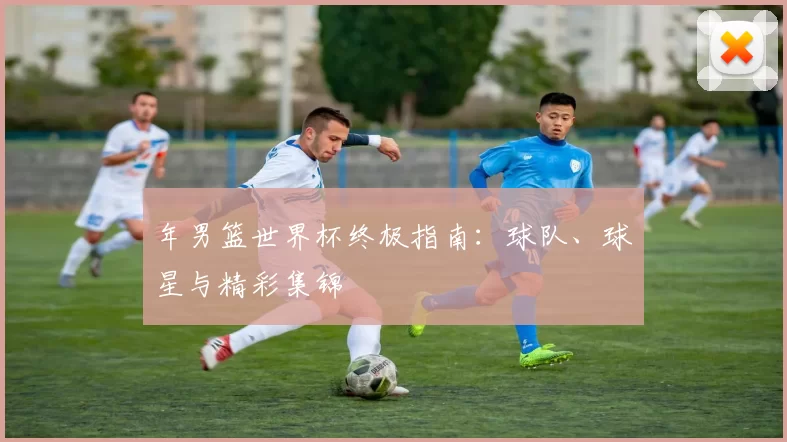 年男篮世界杯终极指南：球队、球星与精彩集锦