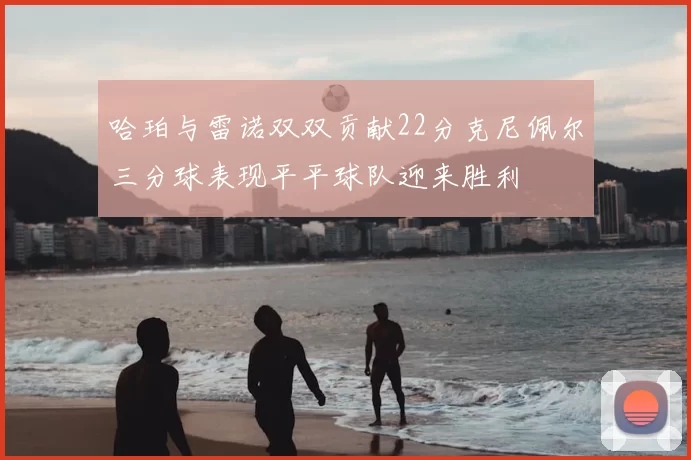 哈珀与雷诺双双贡献22分克尼佩尔三分球表现平平球队迎来胜利