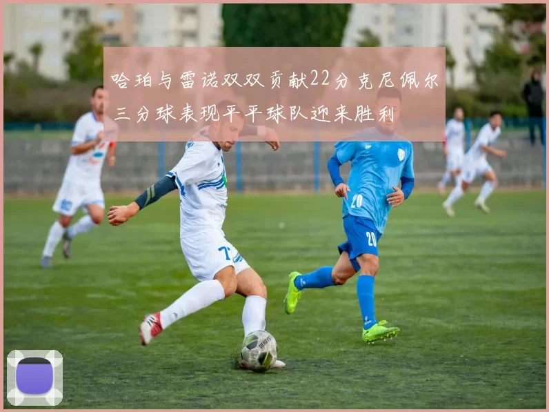 哈珀与雷诺双双贡献22分克尼佩尔三分球表现平平球队迎来胜利