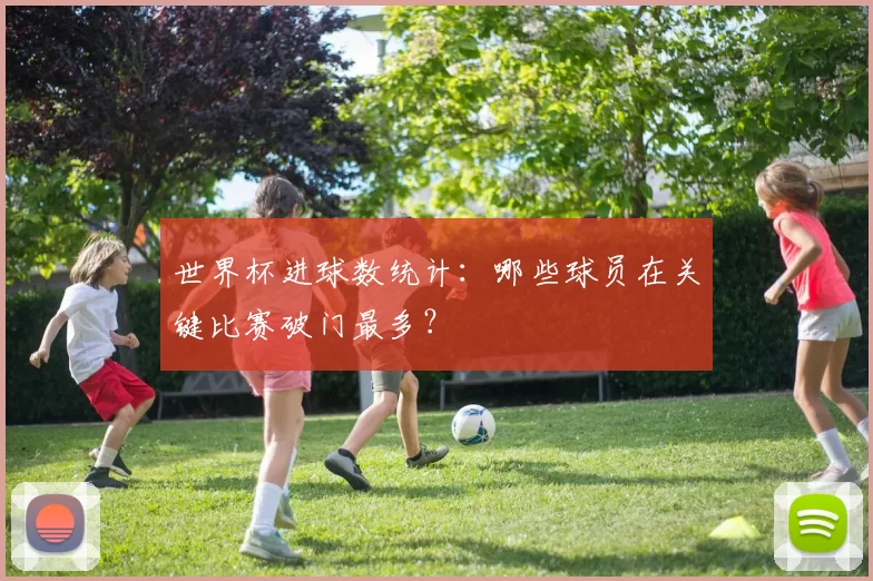 世界杯进球数统计：哪些球员在关键比赛破门最多？