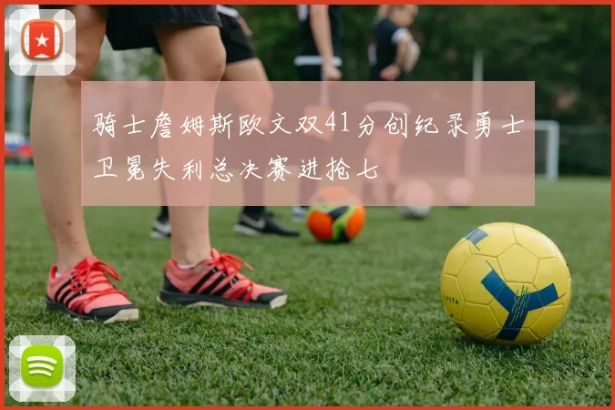 骑士詹姆斯欧文双41分创纪录勇士卫冕失利总决赛进抢七